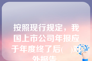 按照现行规定，我国上市公司年报应于年度终了后(   )对外报告。