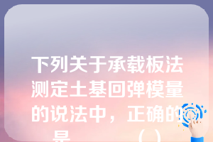 下列关于承载板法测定土基回弹模量的说法中，正确的是______（）