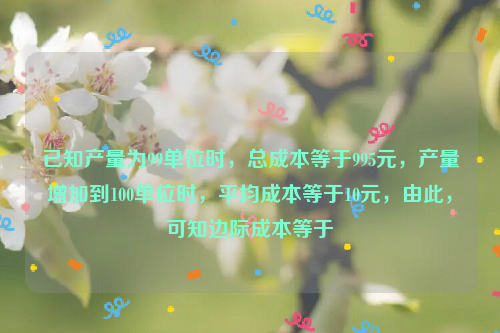 已知产量为99单位时，总成本等于995元，产量增加到100单位时，平均成本等于10元，由此，可知边际成本等于