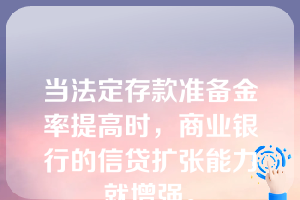 当法定存款准备金率提高时，商业银行的信贷扩张能力就增强。