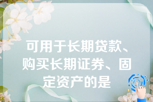 可用于长期贷款、购买长期证券、固定资产的是