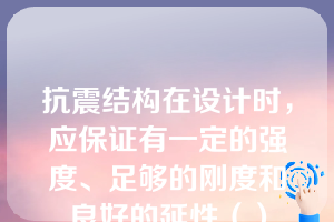 抗震结构在设计时，应保证有一定的强度、足够的刚度和良好的延性（）