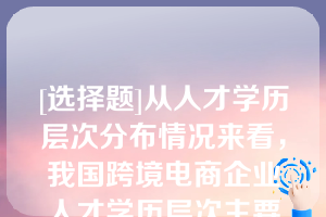 [选择题]从人才学历层次分布情况来看，我国跨境电商企业人才学历层次主要集中在（）学历段