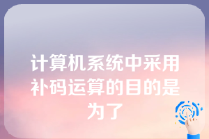 计算机系统中采用补码运算的目的是为了