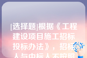 [选择题]根据《工程建设项目施工招标投标办法》，招标人与中标人不按照招标文件和中标人的投标文件订立合同的，合同的主要条款与招标文件、中标人的投标文件的内容不一致，或者招标人、中标人订立背离合同实质性内容的协议的