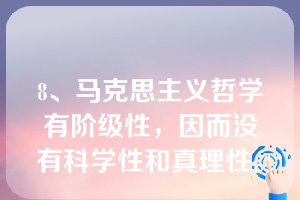 8、马克思主义哲学有阶级性，因而没有科学性和真理性。