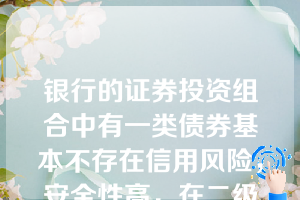 银行的证券投资组合中有一类债券基本不存在信用风险，安全性高，在二级市场转上中占有较大份额，并作为其主要组成部分，它是