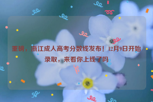 重磅，浙江成人高考分数线发布！12月9日开始录取，来看你上线了吗