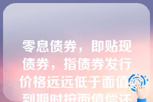 零息债券，即贴现债券，指债券发行价格远远低于面值，到期时按面值偿还的债券。