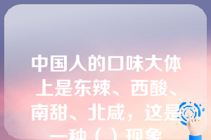 中国人的口味大体上是东辣、西酸、南甜、北咸，这是一种（）现象