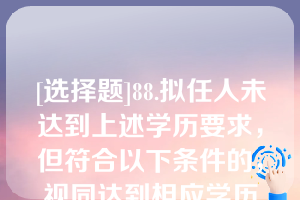 [选择题]88.拟任人未达到上述学历要求，但符合以下条件的，视同达到相应学历要求：（）；（）；（）；（）