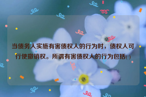 当债务人实施有害债权人的行为时，债权人可行使撤销权。所谓有害债权人的行为包括( )