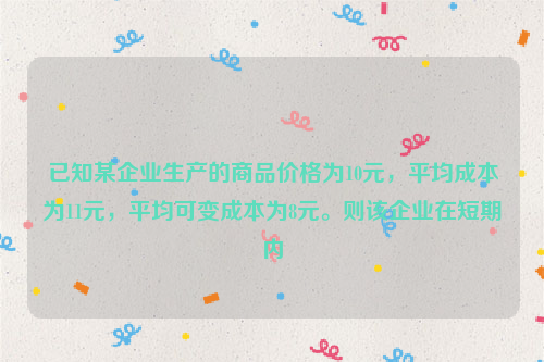 已知某企业生产的商品价格为10元，平均成本为11元，平均可变成本为8元。则该企业在短期内