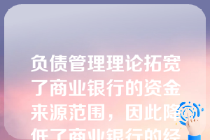 负债管理理论拓宽了商业银行的资金来源范围，因此降低了商业银行的经营风险。