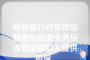 商业银行对非授信额度的融资业务应该要求贷款人提供担保。