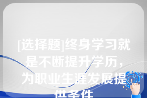 [选择题]终身学习就是不断提升学历，为职业生涯发展提供条件