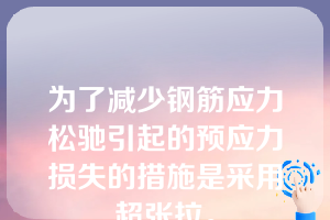 为了减少钢筋应力松驰引起的预应力损失的措施是采用超张拉。