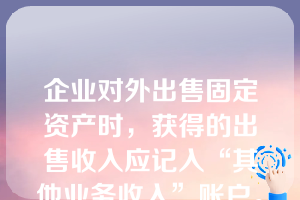 企业对外出售固定资产时，获得的出售收入应记入“其他业务收入”账户。（   ）