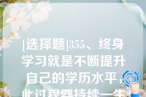 [选择题]355、终身学习就是不断提升自己的学历水平，此过程要持续一生