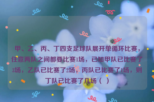 甲、乙、丙、丁四支足球队展开单循环比赛，任意两队之间都要比赛1场，已知甲队已比赛了3场，乙队已比赛了2场，丙队已比赛了1场，则丁队已比赛了几场（ ）