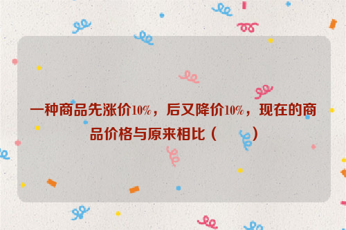 一种商品先涨价10%，后又降价10%，现在的商品价格与原来相比（　　）