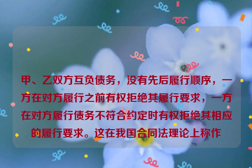 甲、乙双方互负债务，没有先后履行顺序，一方在对方履行之前有权拒绝其履行要求，一方在对方履行债务不符合约定时有权拒绝其相应的履行要求。这在我国合同法理论上称作