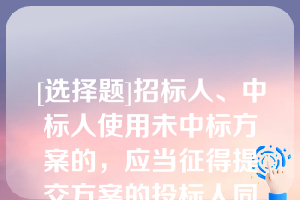 [选择题]招标人、中标人使用未中标方案的，应当征得提交方案的投标人同意并付给使用费