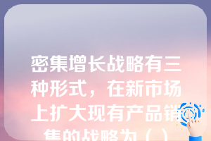 密集增长战略有三种形式，在新市场上扩大现有产品销售的战略为（）