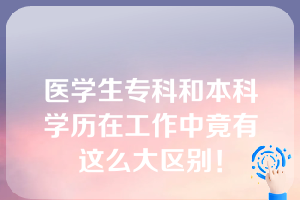 医学生专科和本科学历在工作中竟有这么大区别！