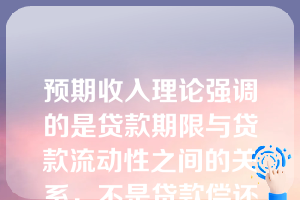 预期收入理论强调的是贷款期限与贷款流动性之间的关系，不是贷款偿还与借款人未来预期收入的关系。