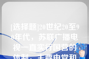 [选择题]20世纪20至90年代，苏联广播电视一直实行国营的体制，主要由党和政府、广播电视部门、广播电台和电视台三级管理系统构成（　　）