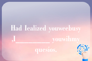 Had Iealized youweebusy,I________ youwihmyquesios.