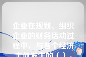 企业在规划、组织企业的财务活动过程中，与各个经济主体发生的（），称为财务关系