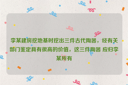 李某建房挖地基时挖出三件古代陶器，经有关部门鉴定具有很高的价值，这三件陶器 应归李某所有