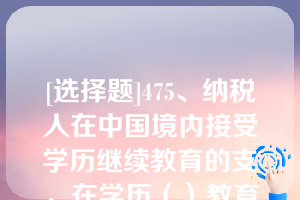 [选择题]475、纳税人在中国境内接受学历继续教育的支岀，在学历（）教育期间按照每月（A）元定额扣除