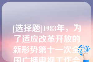 [选择题]1983年，为了适应改革开放的新形势第十一次全国广播电视工作会议制定在“中央、省、省辖市、县四级办广播电视”和“节目四级混合覆盖”的方针