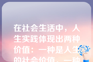 在社会生活中，人生实践体现出两种价值：一种是人生的社会价值，一种是人生的自我价值。下列关于人生的社会价值和自我价值的说法中，正确的有（）