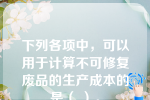 下列各项中，可以用于计算不可修复废品的生产成本的是（ ）。