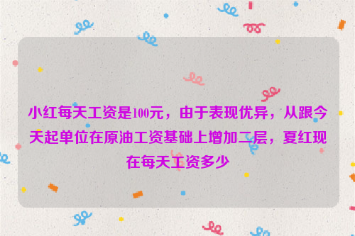 小红每天工资是100元，由于表现优异，从跟今天起单位在原油工资基础上增加二层，夏红现在每天工资多少