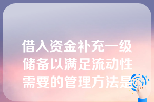 借入资金补充一级储备以满足流动性需要的管理方法是