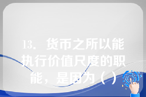 13．货币之所以能执行价值尺度的职能，是因为（）