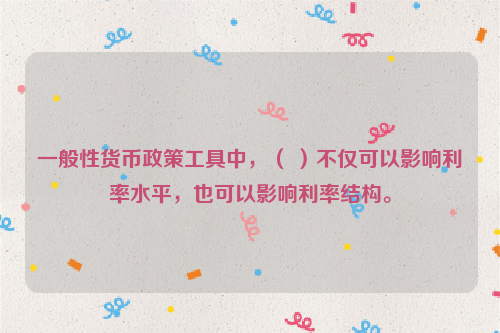 一般性货币政策工具中，（ ）不仅可以影响利率水平，也可以影响利率结构。