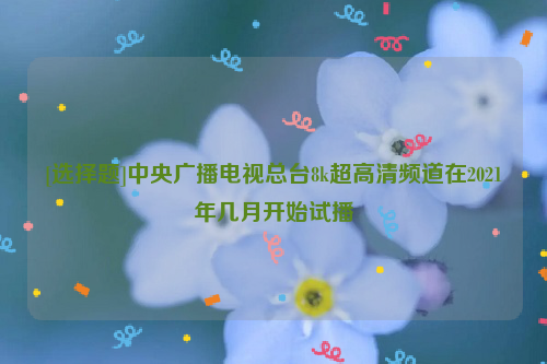 [选择题]中央广播电视总台8k超高清频道在2021年几月开始试播