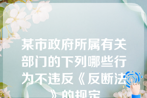 某市政府所属有关部门的下列哪些行为不违反《反断法》的规定