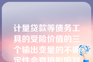 计量贷款等债务工具的受险价值的三个输出变量的不确定性会直接影响到受险价值的高低和它们的准确性。