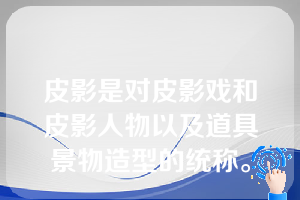 皮影是对皮影戏和皮影人物以及道具景物造型的统称。