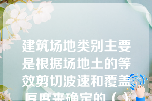 建筑场地类别主要是根据场地土的等效剪切波速和覆盖厚度来确定的（）