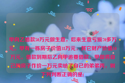 甲向乙借款50万元做生意，后来生意亏损70多万元。甲有一栋房子价值18万元，其它财产价值10万元。借款到期后乙向甲追要借款，甲却将自己的房子作价一万元卖给了自己的弟弟丙，则下列判断正确的是(