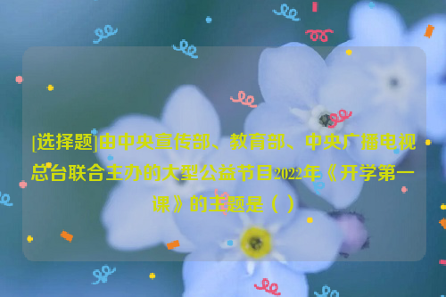 [选择题]由中央宣传部、教育部、中央广播电视总台联合主办的大型公益节目2022年《开学第一课》的主题是（）