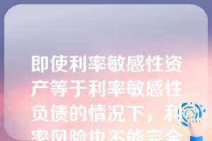 即使利率敏感性资产等于利率敏感性负债的情况下，利率风险也不能完全被消除。